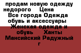 продам новую одежду недорого! › Цена ­ 3 000 - Все города Одежда, обувь и аксессуары » Женская одежда и обувь   . Ханты-Мансийский,Радужный г.